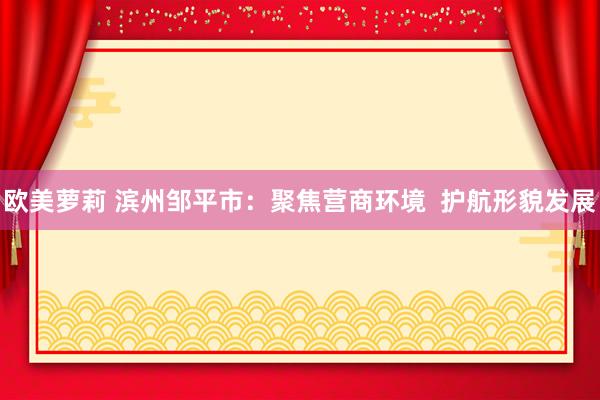 欧美萝莉 滨州邹平市：聚焦营商环境  护航形貌发展