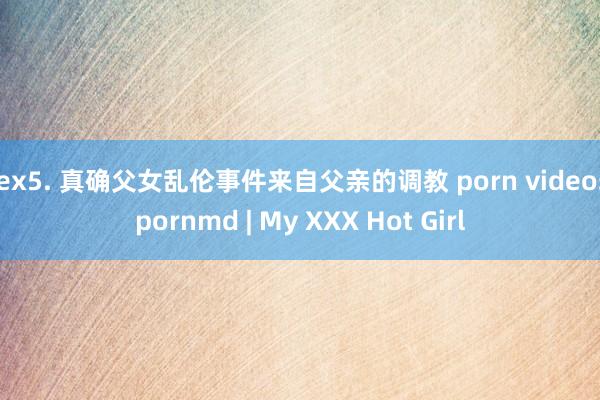 sex5. 真确父女乱伦事件来自父亲的调教 porn videos pornmd | My XXX Hot Girl