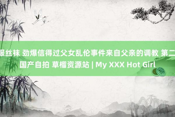 制服丝袜 劲爆信得过父女乱伦事件来自父亲的调教 第二部 国产自拍 草榴资源站 | My XXX Hot Girl