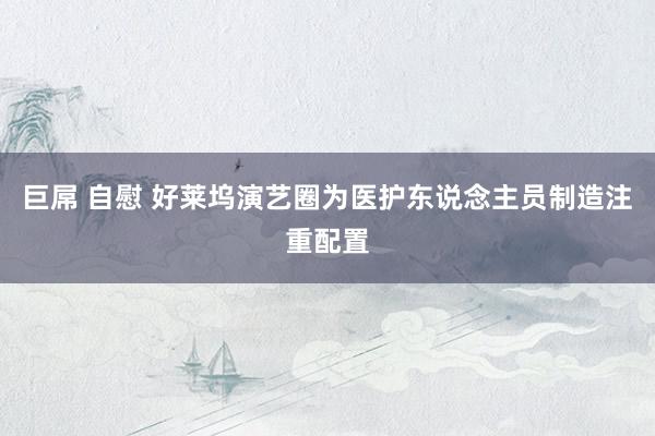 巨屌 自慰 好莱坞演艺圈为医护东说念主员制造注重配置
