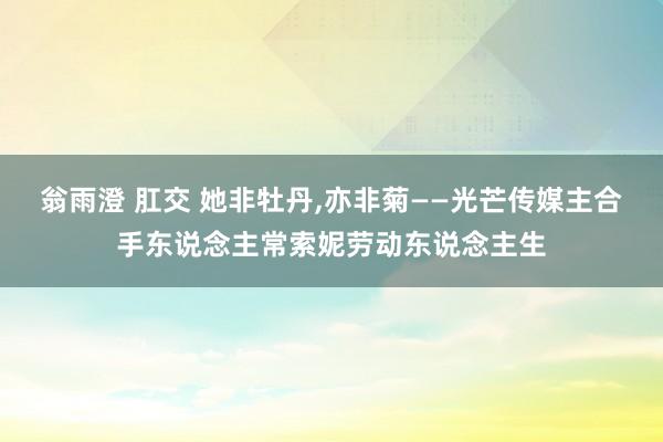 翁雨澄 肛交 她非牡丹，亦非菊——光芒传媒主合手东说念主常索妮劳动东说念主生