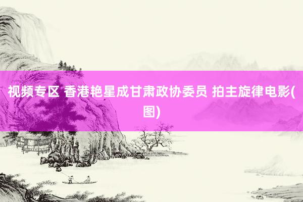 视频专区 香港艳星成甘肃政协委员 拍主旋律电影(图)