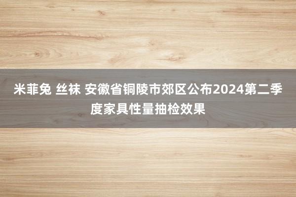 米菲兔 丝袜 安徽省铜陵市郊区公布2024第二季度家具性量抽检效果
