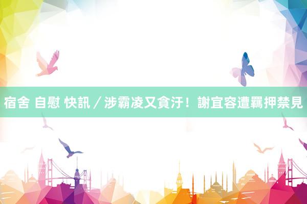 宿舍 自慰 快訊／涉霸凌又貪汙！謝宜容遭羈押禁見