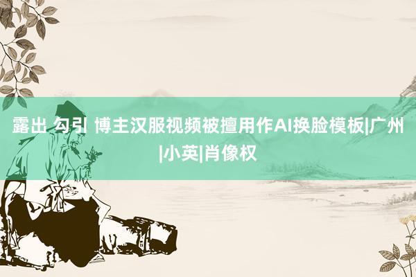 露出 勾引 博主汉服视频被擅用作AI换脸模板|广州|小英|肖像权