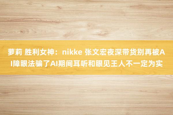 萝莉 胜利女神：nikke 张文宏夜深带货别再被AI障眼法骗了AI期间耳听和眼见王人不一定为实