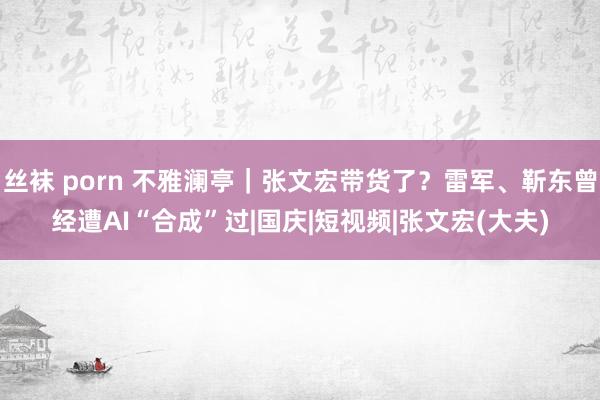 丝袜 porn 不雅澜亭｜张文宏带货了？雷军、靳东曾经遭AI“合成”过|国庆|短视频|张文宏(大夫)