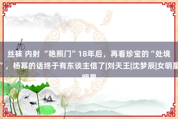 丝袜 内射 “艳照门”18年后，再看珍宝的“处境”，杨幂的话终于有东谈主信了|刘天王|沈梦辰|女明星