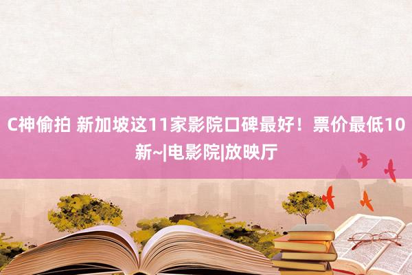 C神偷拍 新加坡这11家影院口碑最好！票价最低10新~|电影院|放映厅