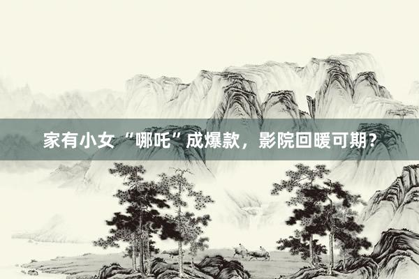 家有小女 “哪吒”成爆款，影院回暖可期？
