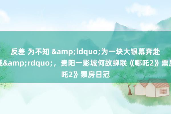 反差 为不知 &ldquo;为一块大银幕奔赴一座城&rdquo;，贵阳一影城何故蝉联《哪吒2》票房日冠