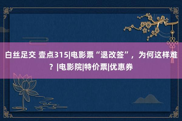 白丝足交 壹点315|电影票“退改签”，为何这样难？|电影院|特价票|优惠券