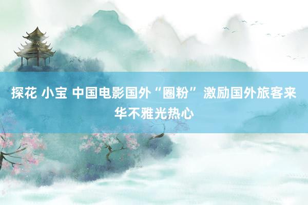 探花 小宝 中国电影国外“圈粉” 激励国外旅客来华不雅光热心
