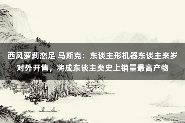 西风萝莉恋足 马斯克：东谈主形机器东谈主来岁对外开售，将成东谈主类史上销量最高产物