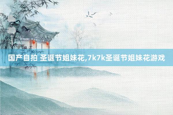 国产自拍 圣诞节姐妹花，7k7k圣诞节姐妹花游戏