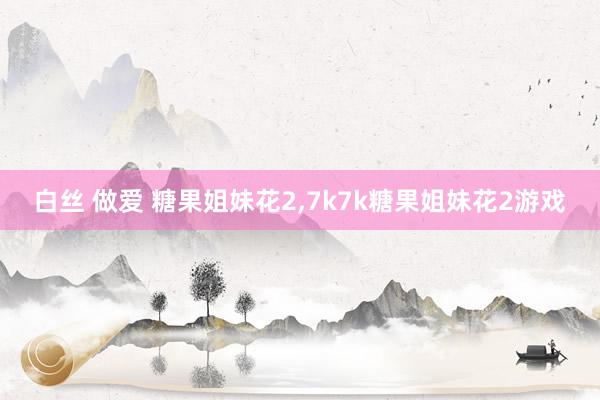 白丝 做爱 糖果姐妹花2，7k7k糖果姐妹花2游戏
