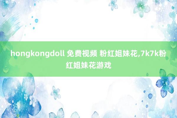 hongkongdoll 免费视频 粉红姐妹花，7k7k粉红姐妹花游戏
