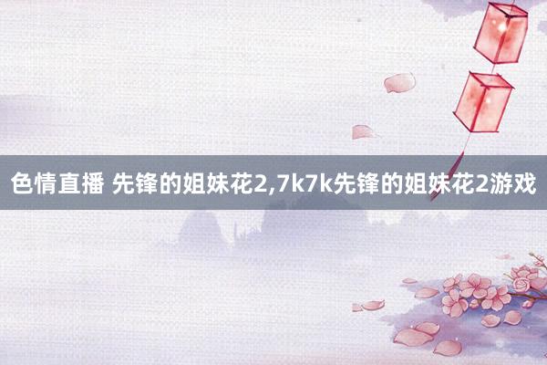色情直播 先锋的姐妹花2，7k7k先锋的姐妹花2游戏
