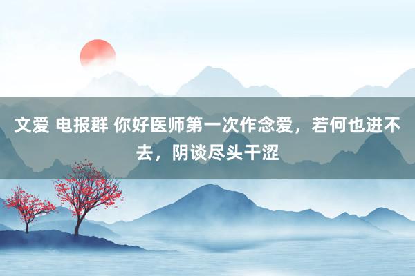 文爱 电报群 你好医师第一次作念爱,若何也进不去,阴谈尽头干涩