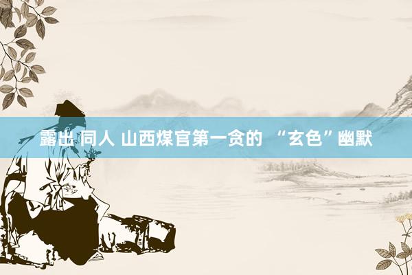 露出 同人 山西煤官第一贪的  “玄色”幽默