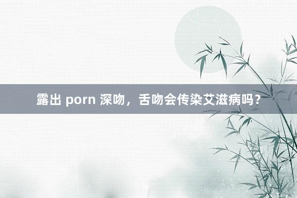 露出 porn 深吻，舌吻会传染艾滋病吗？