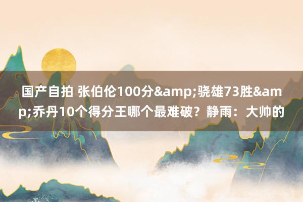 国产自拍 张伯伦100分&骁雄73胜&乔丹10个得分王哪个最难破？静雨：大帅的