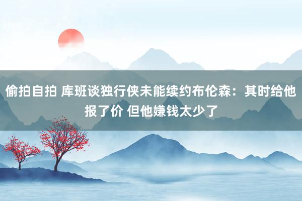 偷拍自拍 库班谈独行侠未能续约布伦森：其时给他报了价 但他嫌钱太少了