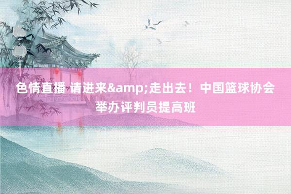 色情直播 请进来&走出去！中国篮球协会举办评判员提高班