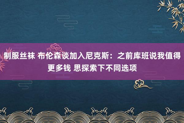 制服丝袜 布伦森谈加入尼克斯：之前库班说我值得更多钱 思探索下不同选项
