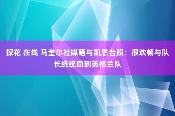 探花 在线 马奎尔社媒晒与凯恩合照：很欢畅与队长统统回到英格兰队