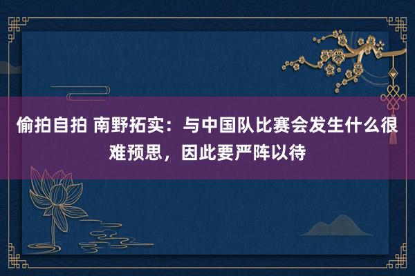偷拍自拍 南野拓实：与中国队比赛会发生什么很难预思，因此要严阵以待