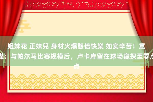 姐妹花 正妹兒 身材火爆雙倍快樂 如实辛苦！意媒：与帕尔马比赛规模后，卢卡库留在球场窥探至零点