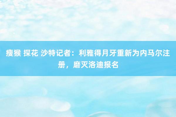 瘦猴 探花 沙特记者：利雅得月牙重新为内马尔注册，磨灭洛迪报名