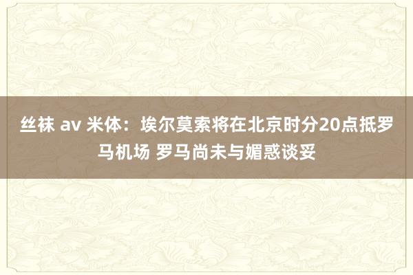 丝袜 av 米体：埃尔莫索将在北京时分20点抵罗马机场 罗马尚未与媚惑谈妥