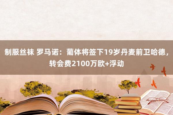 制服丝袜 罗马诺：葡体将签下19岁丹麦前卫哈德，转会费2100万欧+浮动