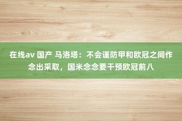 在线av 国产 马洛塔：不会谨防甲和欧冠之间作念出采取，国米念念要干预欧冠前八