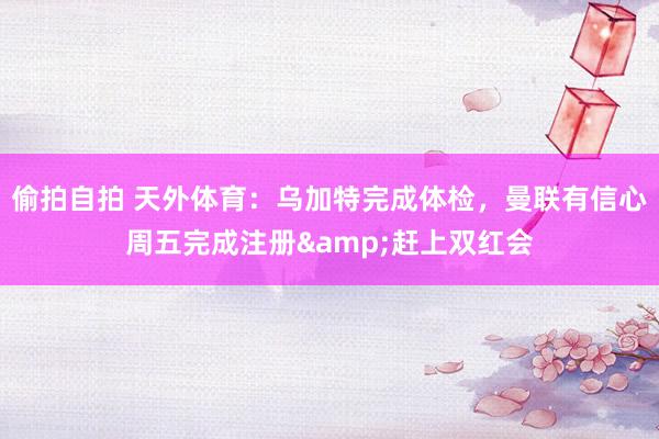 偷拍自拍 天外体育：乌加特完成体检，曼联有信心周五完成注册&赶上双红会