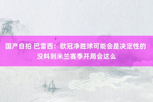 国产自拍 巴雷西：欧冠净胜球可能会是决定性的 没料到米兰赛季开局会这么