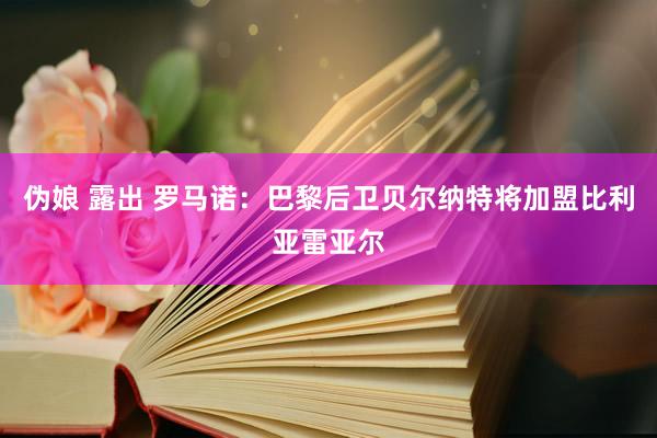 伪娘 露出 罗马诺：巴黎后卫贝尔纳特将加盟比利亚雷亚尔