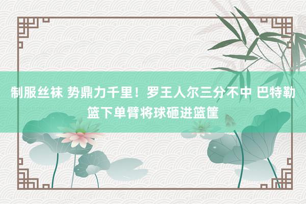 制服丝袜 势鼎力千里！罗王人尔三分不中 巴特勒篮下单臂将球砸进篮筐