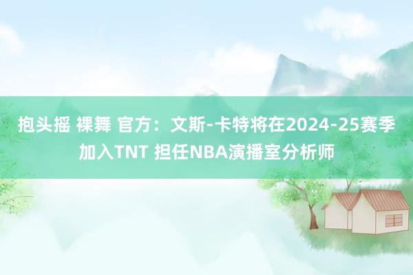 抱头摇 裸舞 官方：文斯-卡特将在2024-25赛季加入TNT 担任NBA演播室分析师