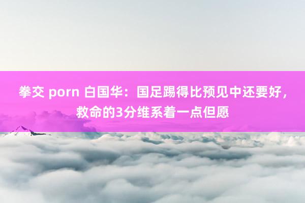 拳交 porn 白国华：国足踢得比预见中还要好，救命的3分维系着一点但愿