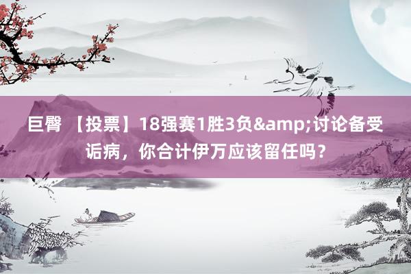 巨臀 【投票】18强赛1胜3负&讨论备受诟病，你合计伊万应该留任吗？