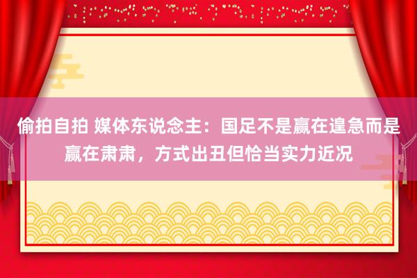 偷拍自拍 媒体东说念主：国足不是赢在遑急而是赢在肃肃，方式出丑但恰当实力近况