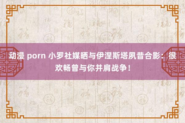 动漫 porn 小罗社媒晒与伊涅斯塔夙昔合影：很欢畅曾与你并肩战争！