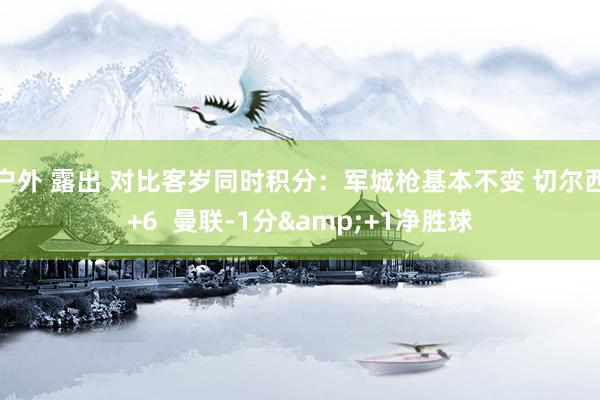 户外 露出 对比客岁同时积分：军城枪基本不变 切尔西+6  曼联-1分&+1净胜球