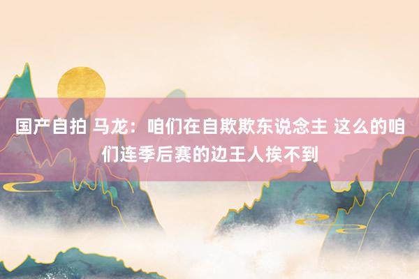 国产自拍 马龙：咱们在自欺欺东说念主 这么的咱们连季后赛的边王人挨不到
