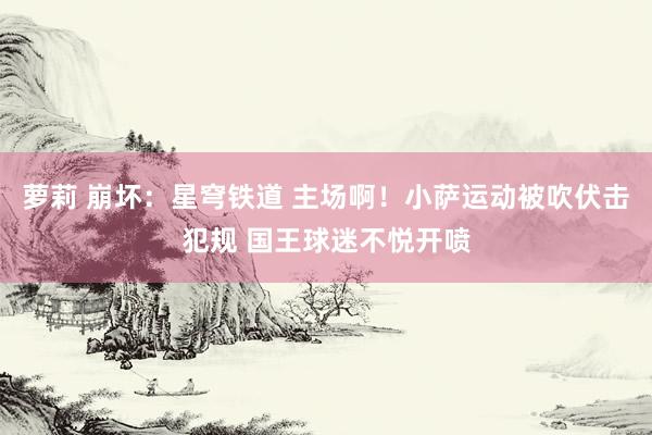 萝莉 崩坏：星穹铁道 主场啊！小萨运动被吹伏击犯规 国王球迷不悦开喷