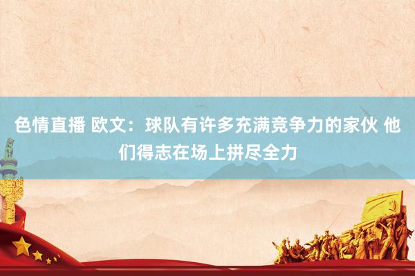 色情直播 欧文：球队有许多充满竞争力的家伙 他们得志在场上拼尽全力