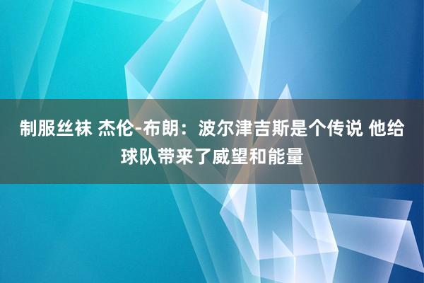 制服丝袜 杰伦-布朗：波尔津吉斯是个传说 他给球队带来了威望和能量